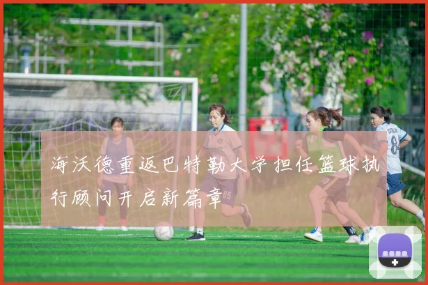 海沃德重返巴特勒大学担任篮球执行顾问开启新篇章