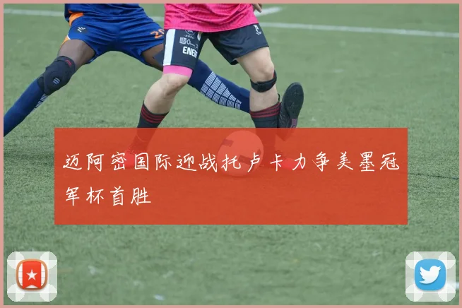 迈阿密国际迎战托卢卡力争美墨冠军杯首胜