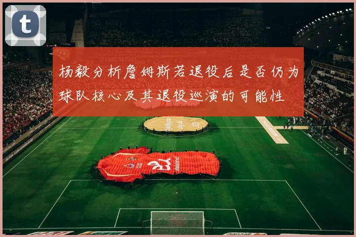 杨毅分析詹姆斯若退役后是否仍为球队核心及其退役巡演的可能性