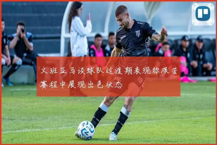 文班亚马谈球队过渡期表现称艰苦赛程中展现出色状态
