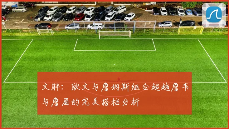 文胖：欧文与詹姆斯组合超越詹韦与詹眉的完美搭档分析