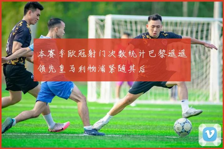 本赛季欧冠射门次数统计巴黎遥遥领先皇马利物浦紧随其后