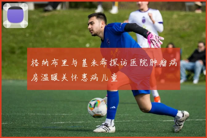 格纳布里与基米希探访医院肿瘤病房温暖关怀患病儿童