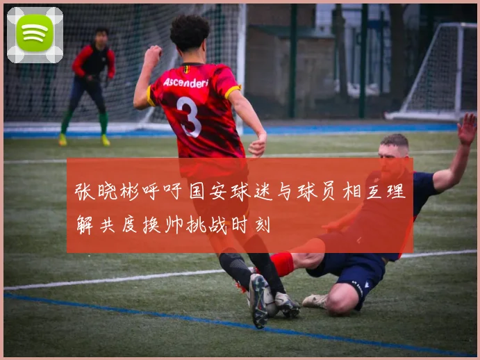 张晓彬呼吁国安球迷与球员相互理解共度换帅挑战时刻