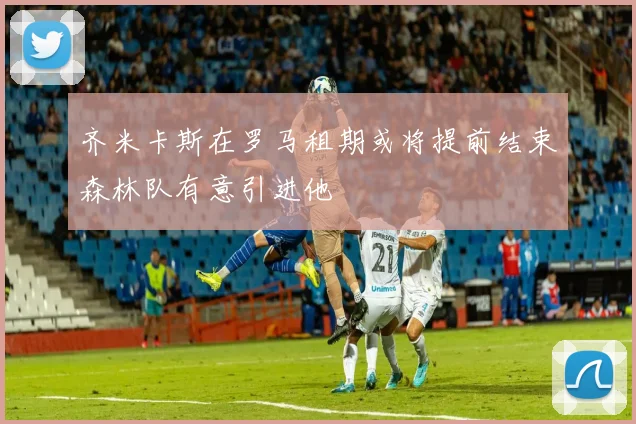 齐米卡斯在罗马租期或将提前结束森林队有意引进他