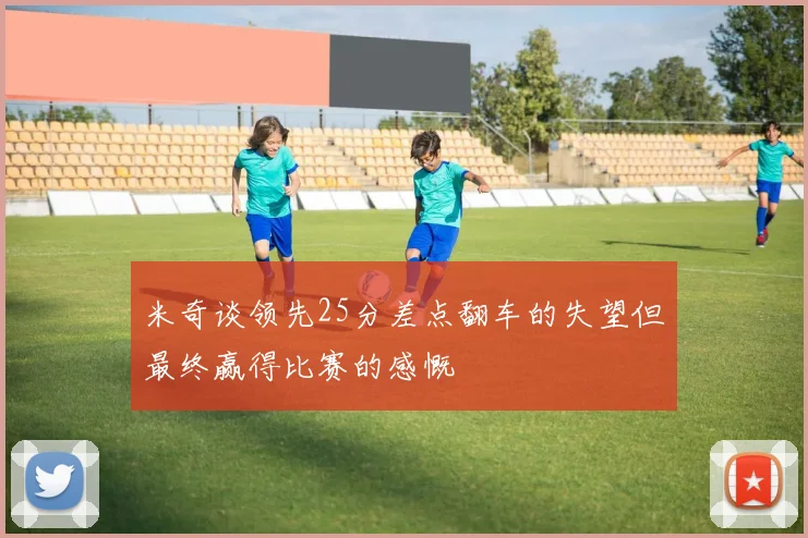 米奇谈领先25分差点翻车的失望但最终赢得比赛的感慨