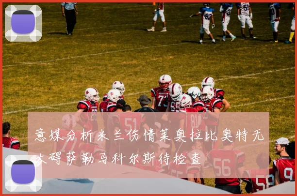 意媒分析米兰伤情莱奥拉比奥特无大碍萨勒马科尔斯待检查