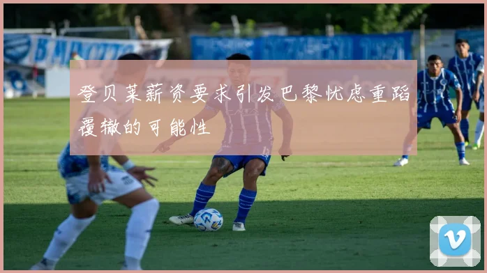 登贝莱薪资要求引发巴黎忧虑重蹈覆辙的可能性