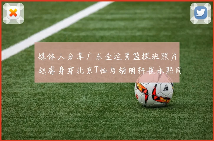 媒体人分享广东全运男篮探班照片赵睿身穿北京T恤与胡明轩崔永熙同框合影