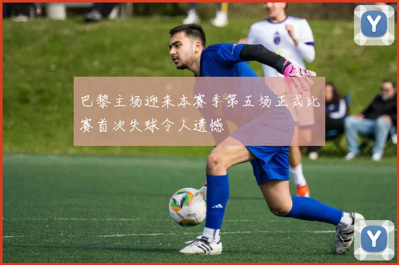 巴黎主场迎来本赛季第五场正式比赛首次失球令人遗憾