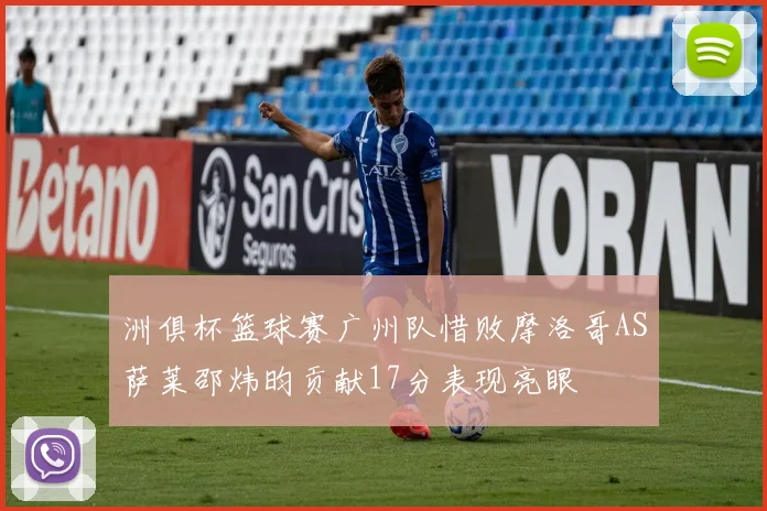 洲俱杯篮球赛广州队惜败摩洛哥AS萨莱邵炜昀贡献17分表现亮眼