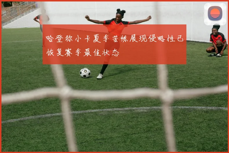 哈登称小卡夏季苦练展现侵略性已恢复赛季最佳状态