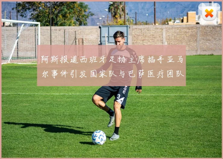 阿斯报道西班牙足协主席插手亚马尔事件引发国家队与巴萨医疗团队矛盾