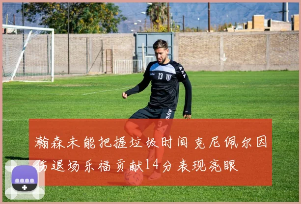 瀚森未能把握垃圾时间克尼佩尔因伤退场乐福贡献14分表现亮眼