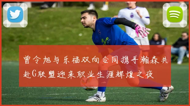 曾令旭与乐福双向合同携手瀚森共赴G联盟迎来职业生涯辉煌之夜