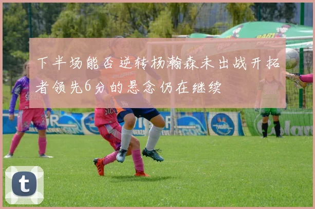 下半场能否逆转杨瀚森未出战开拓者领先6分的悬念仍在继续