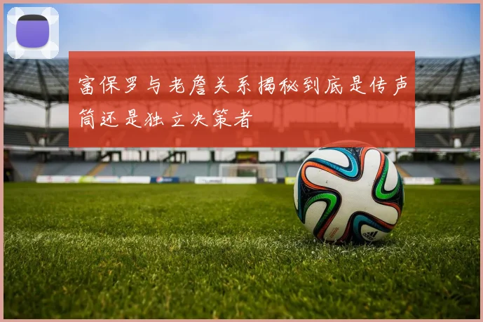 富保罗与老詹关系揭秘到底是传声筒还是独立决策者