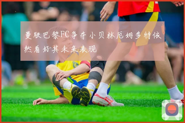 曼联巴黎FC争夺小贝林厄姆多特依然看好其未来表现