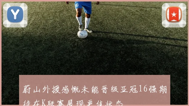 蔚山外援感慨未能晋级亚冠16强期待在K联赛展现更佳状态
