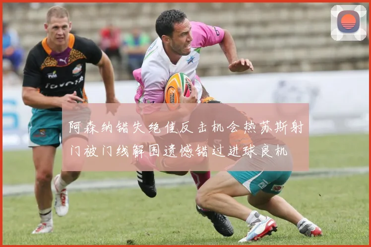 阿森纳错失绝佳反击机会热苏斯射门被门线解围遗憾错过进球良机