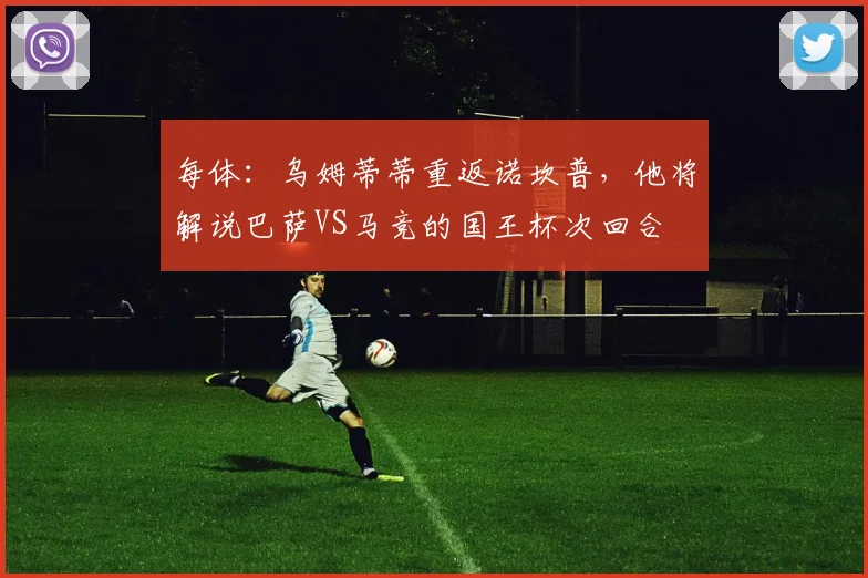 每体：乌姆蒂蒂重返诺坎普，他将解说巴萨VS马竞的国王杯次回合