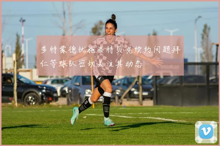 多特蒙德忧施洛特贝克续约问题拜仁等球队密切关注其动态