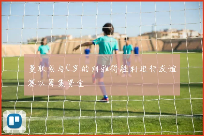 曼联或与C罗的利雅得胜利进行友谊赛以筹集资金