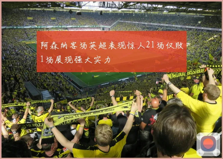 阿森纳客场英超表现惊人21场仅败1场展现强大实力