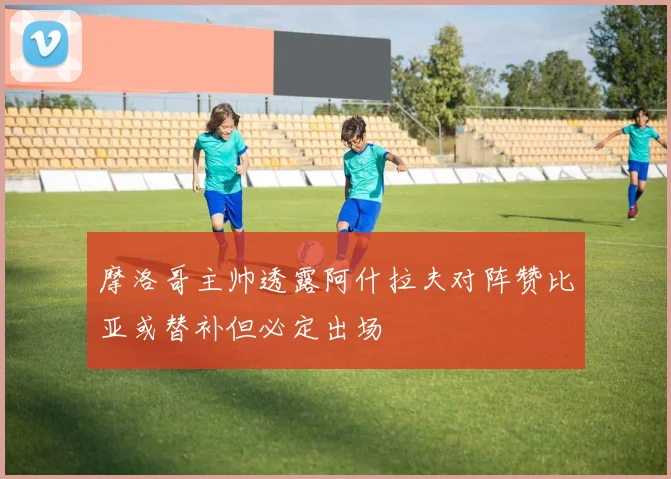 摩洛哥主帅透露阿什拉夫对阵赞比亚或替补但必定出场