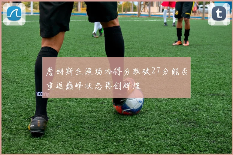 詹姆斯生涯场均得分跌破27分能否重返巅峰状态再创辉煌