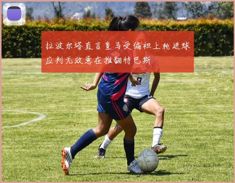 拉波尔塔直言皇马受偏袒上轮进球应判无效意在推翻特巴斯
