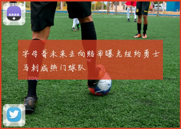 字母哥未来去向赔率曝光纽约勇士马刺成热门球队