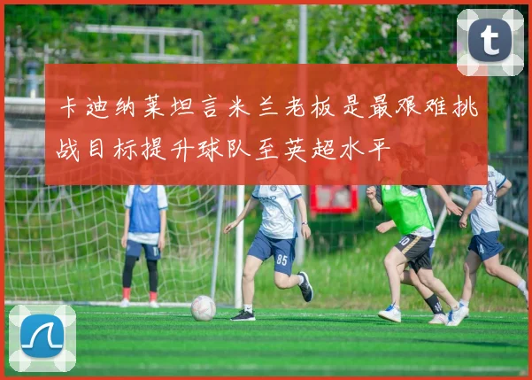 卡迪纳莱坦言米兰老板是最艰难挑战目标提升球队至英超水平