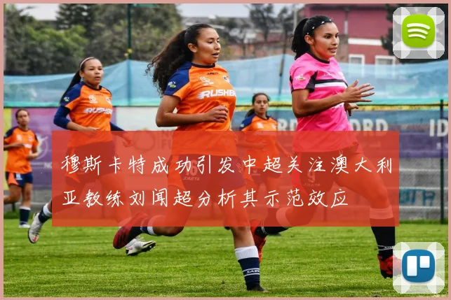 穆斯卡特成功引发中超关注澳大利亚教练刘闻超分析其示范效应