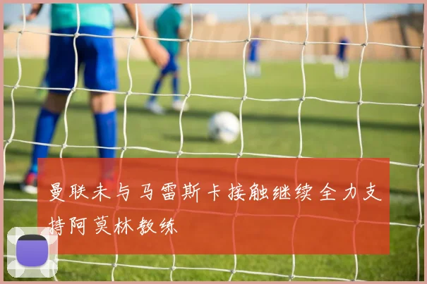 曼联未与马雷斯卡接触继续全力支持阿莫林教练