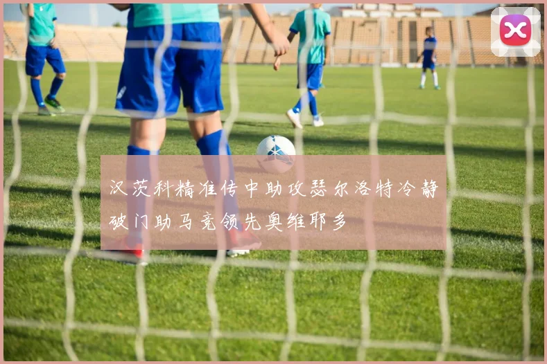 汉茨科精准传中助攻瑟尔洛特冷静破门助马竞领先奥维耶多
