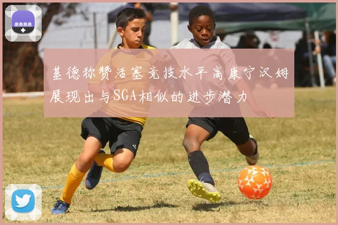 基德称赞活塞竞技水平高康宁汉姆展现出与SGA相似的进步潜力