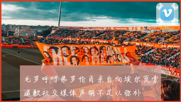 毛罗呼吁弗罗伦肖亲自向埃尔莫索道歉社交媒体声明不足以弥补